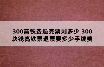 300高铁费退完票剩多少 300块钱高铁票退票要多少手续费